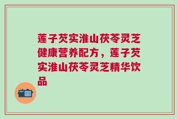 莲子芡实淮山茯苓灵芝健康营养配方，莲子芡实淮山茯苓灵芝精华饮品
