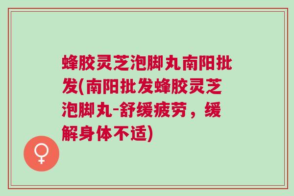 蜂胶灵芝泡脚丸南阳批发(南阳批发蜂胶灵芝泡脚丸-舒缓疲劳，缓解身体不适)
