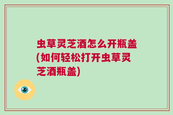 虫草灵芝酒怎么开瓶盖(如何轻松打开虫草灵芝酒瓶盖)
