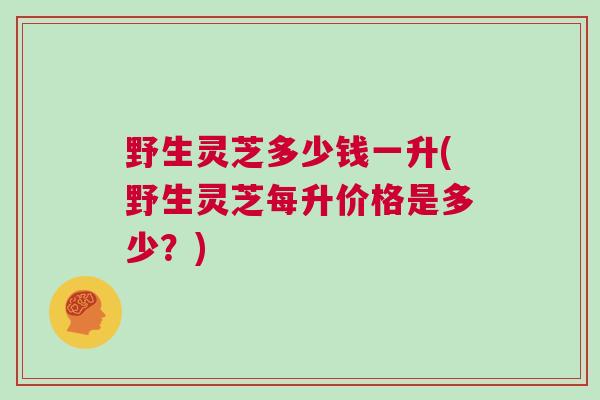 野生灵芝多少钱一升(野生灵芝每升价格是多少？)