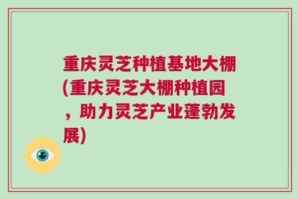 重庆灵芝种植基地大棚(重庆灵芝大棚种植园，助力灵芝产业蓬勃发展)