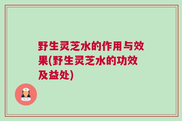 野生灵芝水的作用与效果(野生灵芝水的功效及益处)