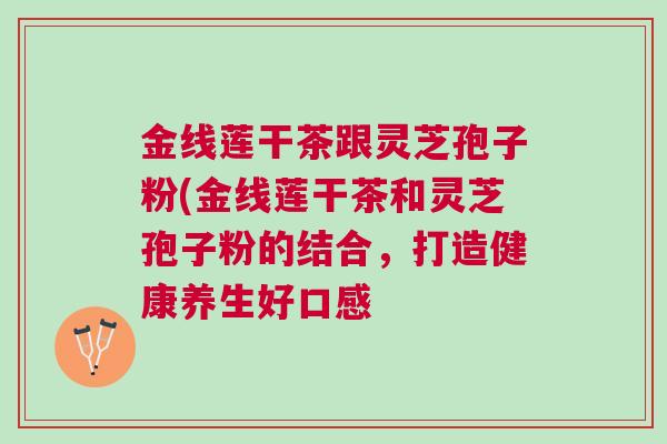 金线莲干茶跟灵芝孢子粉(金线莲干茶和灵芝孢子粉的结合,打造健康养生好口感 金线莲干茶跟灵芝孢子粉(金线莲干茶和灵芝孢子粉的结合,打造健康养生好口感