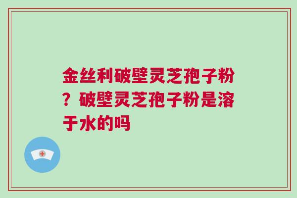 金丝利破壁灵芝孢子粉?破壁灵芝孢子粉是溶于水的吗 金丝利破壁灵芝孢子粉?破壁灵芝孢子粉是溶于水的吗