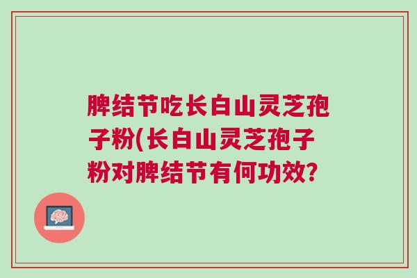 脾结节吃长白山灵芝孢子粉(长白山灵芝孢子粉对脾结节有何功效？
