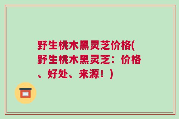 野生桃木黑灵芝价格(野生桃木黑灵芝：价格、好处、来源！)