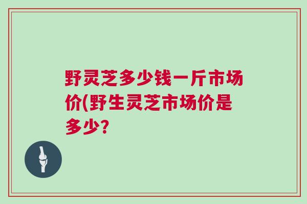 野灵芝多少钱一斤市场价(野生灵芝市场价是多少？