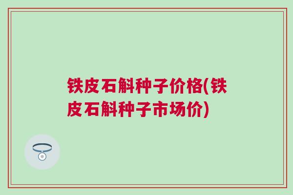 铁皮石斛种子价格(铁皮石斛种子市场价)