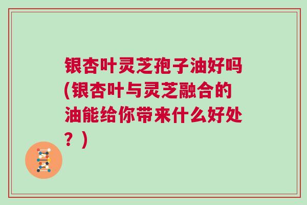 银杏叶灵芝孢子油好吗(银杏叶与灵芝融合的油能给你带来什么好处？)