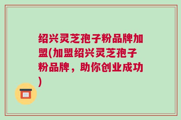 绍兴灵芝孢子粉品牌加盟(加盟绍兴灵芝孢子粉品牌,助你创业成功) 绍兴灵芝孢子粉品牌加盟(加盟绍兴灵芝孢子粉品牌,助你创业成功)
