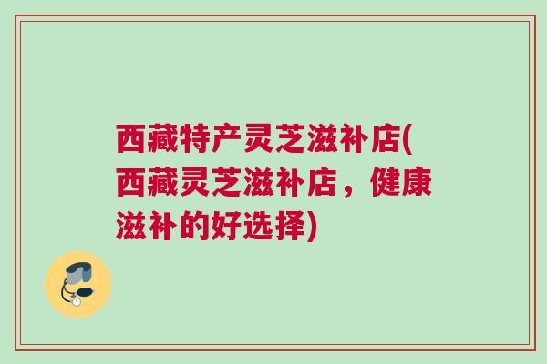 西藏特产灵芝滋补店(西藏灵芝滋补店，健康滋补的好选择)