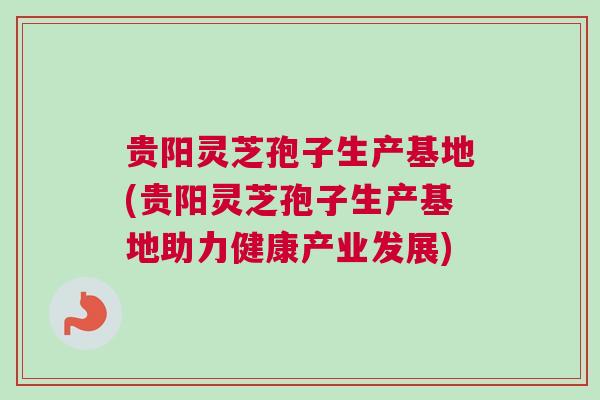 贵阳灵芝孢子生产基地(贵阳灵芝孢子生产基地助力健康产业发展)