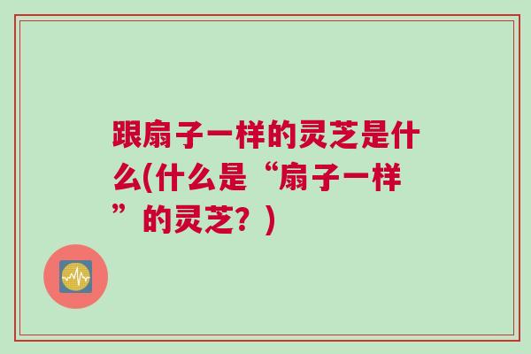 跟扇子一样的灵芝是什么(什么是“扇子一样”的灵芝?) 跟扇子一样的灵芝是什么(什么是“扇子一样”的灵芝?)