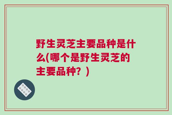 野生灵芝主要品种是什么(哪个是野生灵芝的主要品种？)
