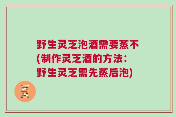 野生灵芝泡酒需要蒸不(制作灵芝酒的方法：野生灵芝需先蒸后泡)