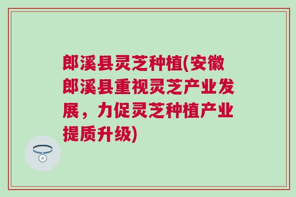 郎溪县灵芝种植(安徽郎溪县重视灵芝产业发展，力促灵芝种植产业提质升级)