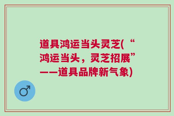 道具鸿运当头灵芝(“鸿运当头，灵芝招展”——道具品牌新气象)