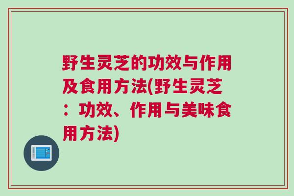 野生灵芝的功效与作用及食用方法(野生灵芝:功效、作用与美味食用方法) 野生灵芝的功效与作用及食用方法(野生灵芝:功效、作用与美味食用方法)