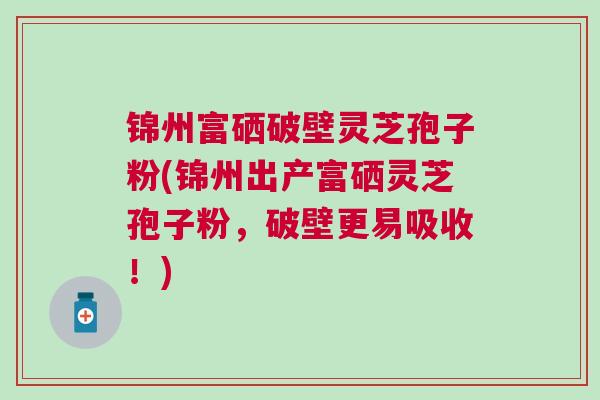 锦州富硒破壁灵芝孢子粉(锦州出产富硒灵芝孢子粉，破壁更易吸收！)