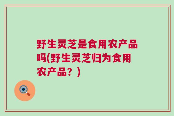 野生灵芝是食用农产品吗(野生灵芝归为食用农产品?) 野生灵芝是食用农产品吗(野生灵芝归为食用农产品?)
