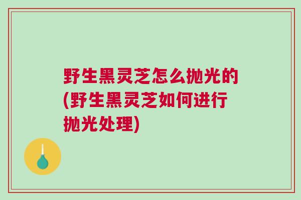 野生黑灵芝怎么抛光的(野生黑灵芝如何进行抛光处理) 野生黑灵芝怎么抛光的(野生黑灵芝如何进行抛光处理)