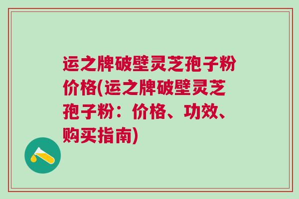 运之牌破壁灵芝孢子粉价格(运之牌破壁灵芝孢子粉：价格、功效、购买指南)