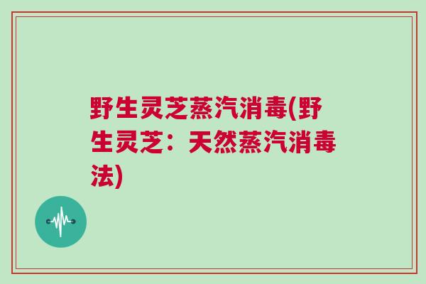 野生灵芝蒸汽消毒(野生灵芝：天然蒸汽消毒法)