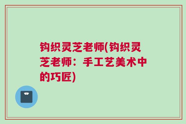 钩织灵芝老师(钩织灵芝老师：手工艺美术中的巧匠)