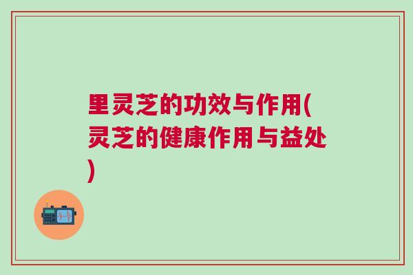 里灵芝的功效与作用(灵芝的健康作用与益处)