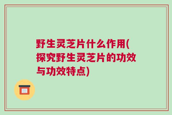 野生灵芝片什么作用(探究野生灵芝片的功效与功效特点) 野生灵芝片什么作用(探究野生灵芝片的功效与功效特点)
