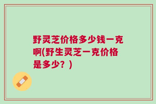 野灵芝价格多少钱一克啊(野生灵芝一克价格是多少？)