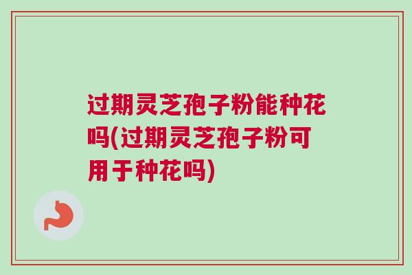 过期灵芝孢子粉能种花吗(过期灵芝孢子粉可用于种花吗)