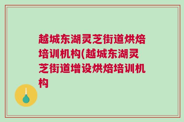 越城东湖灵芝街道烘焙培训机构(越城东湖灵芝街道增设烘焙培训机构