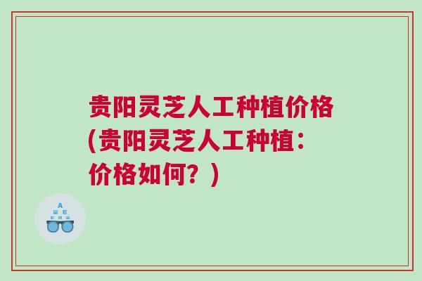 贵阳灵芝人工种植价格(贵阳灵芝人工种植：价格如何？)