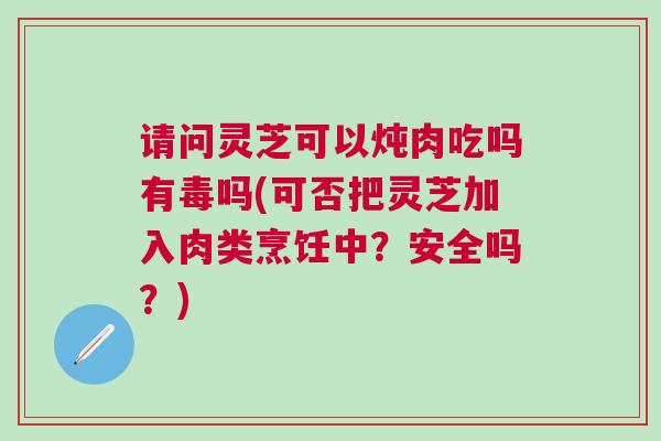 请问灵芝可以炖肉吃吗有毒吗(可否把灵芝加入肉类烹饪中？安全吗？)