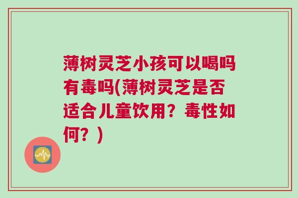 薄树灵芝小孩可以喝吗有毒吗(薄树灵芝是否适合儿童饮用？毒性如何？)