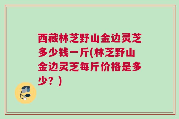 西藏林芝野山金边灵芝多少钱一斤(林芝野山金边灵芝每斤价格是多少？)