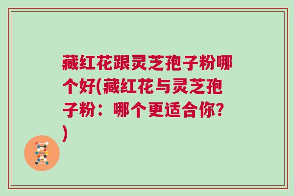 藏红花跟灵芝孢子粉哪个好(藏红花与灵芝孢子粉:哪个更适合你?) 藏红花跟灵芝孢子粉哪个好(藏红花与灵芝孢子粉:哪个更适合你?)
