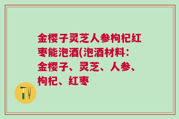 金樱子灵芝人参枸杞红枣能泡酒(泡酒材料:金樱子、灵芝、人参、枸杞、红枣