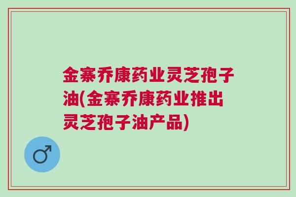 金寨乔康药业灵芝孢子油(金寨乔康药业推出灵芝孢子油产品) 金寨乔康药业灵芝孢子油(金寨乔康药业推出灵芝孢子油产品)