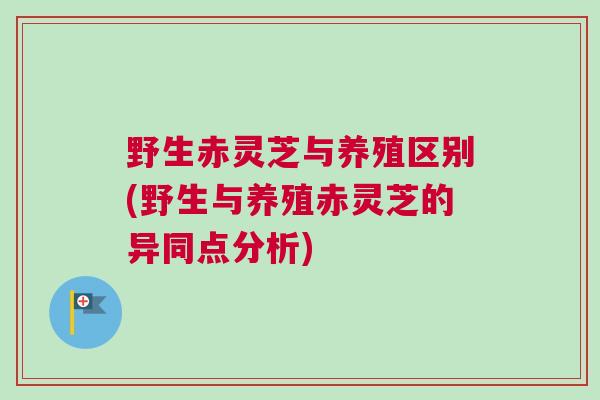 野生赤灵芝与养殖区别(野生与养殖赤灵芝的异同点分析)