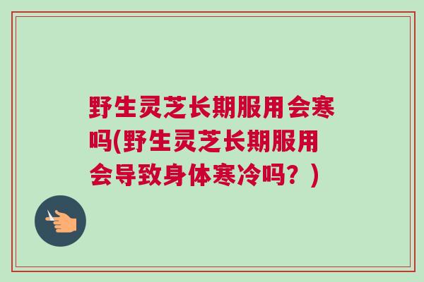 野生灵芝长期服用会寒吗(野生灵芝长期服用会导致身体寒冷吗？)