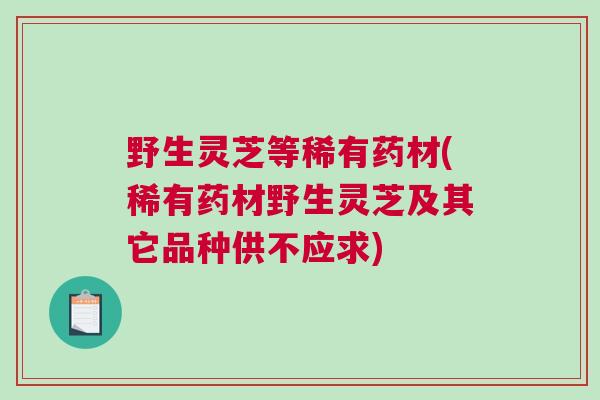 野生灵芝等稀有药材(稀有药材野生灵芝及其它品种供不应求)