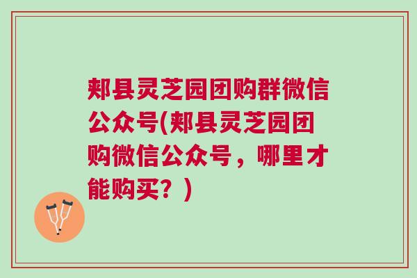 郏县灵芝园团购群微信公众号(郏县灵芝园团购微信公众号，哪里才能购买？)
