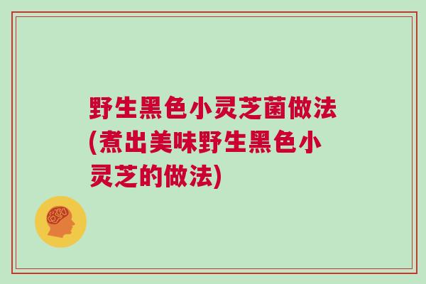 野生黑色小灵芝菌做法(煮出美味野生黑色小灵芝的做法)