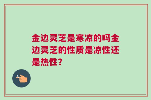 金边灵芝是寒凉的吗金边灵芝的性质是凉性还是热性？