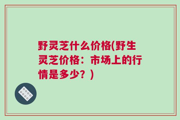 野灵芝什么价格(野生灵芝价格：市场上的行情是多少？)