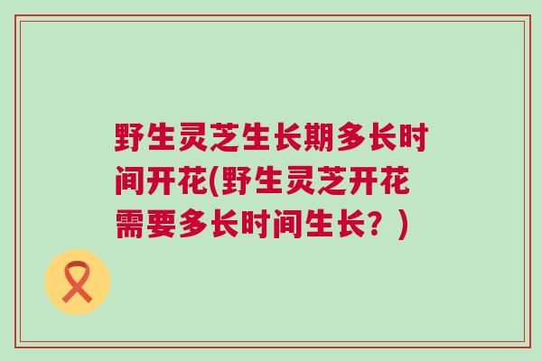 野生灵芝生长期多长时间开花(野生灵芝开花需要多长时间生长？)