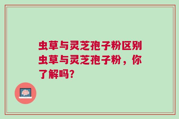虫草与灵芝孢子粉区别虫草与灵芝孢子粉,你了解吗? 虫草与灵芝孢子粉区别虫草与灵芝孢子粉,你了解吗?