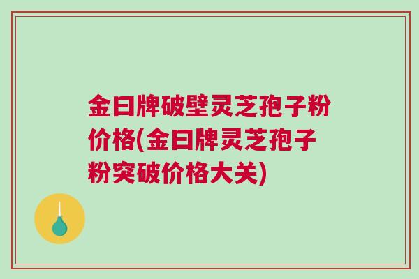 金曰牌破壁灵芝孢子粉价格(金曰牌灵芝孢子粉突破价格大关)